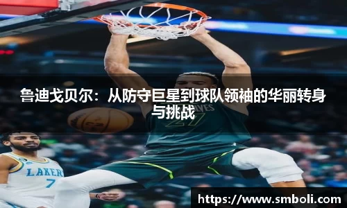 鲁迪戈贝尔：从防守巨星到球队领袖的华丽转身与挑战